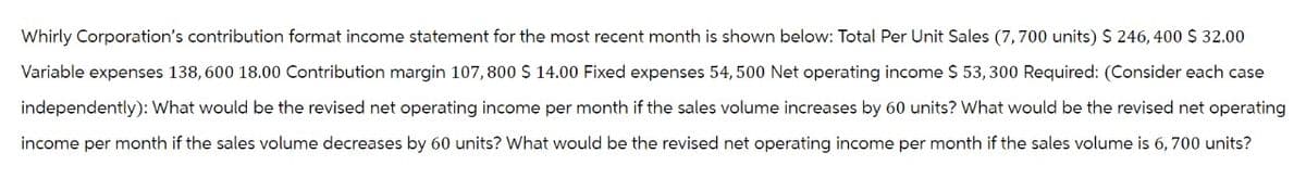 Whirly Corporation's contribution format income statement for the most recent month is shown below: Total Per Unit Sales (7,700 units) $ 246, 400 $ 32.00
Variable expenses 138, 600 18.00 Contribution margin 107,800 $ 14.00 Fixed expenses 54, 500 Net operating income $ 53,300 Required: (Consider each case
independently): What would be the revised net operating income per month if the sales volume increases by 60 units? What would be the revised net operating
income per month if the sales volume decreases by 60 units? What would be the revised net operating income per month if the sales volume is 6, 700 units?