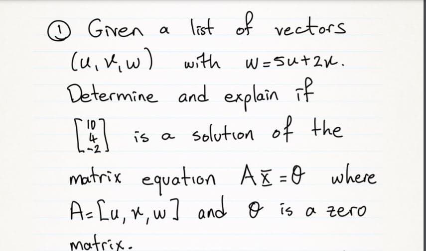 ☺ Given a
last of vectors
(u,K, w)
Determine and explain if
with
W =Sut2u.
4
-2
is a solution of the
matrix equation Aš =0 where
Ac [u, x,w] and o is a zero
matrix.
