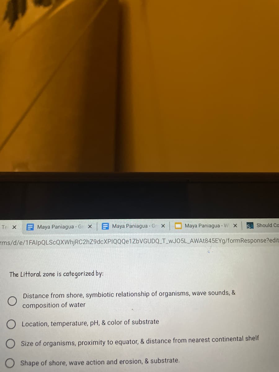 Te X
E Maya Paniagua Gr X
E Maya Paniagua - Gr x
Maya Paniagua - W x
sa Should Ca
rms/d/e/1FAlpQLScQXWhjRC2hZ9dcXPIQQQe1ZbVGUDQ_T_WJO5LAWA1845EY9/formResponse?edit.
The Littoral zone is categorized by:
Distance from shore, symbiotic relationship of organisms, wave sounds, &
composition of water
O Location, temperature, pH, & color of substrate
Size of organisms, proximity to equator, & distance from nearest continental shelf
Shape of shore, wave action and erosion, & substrate.
