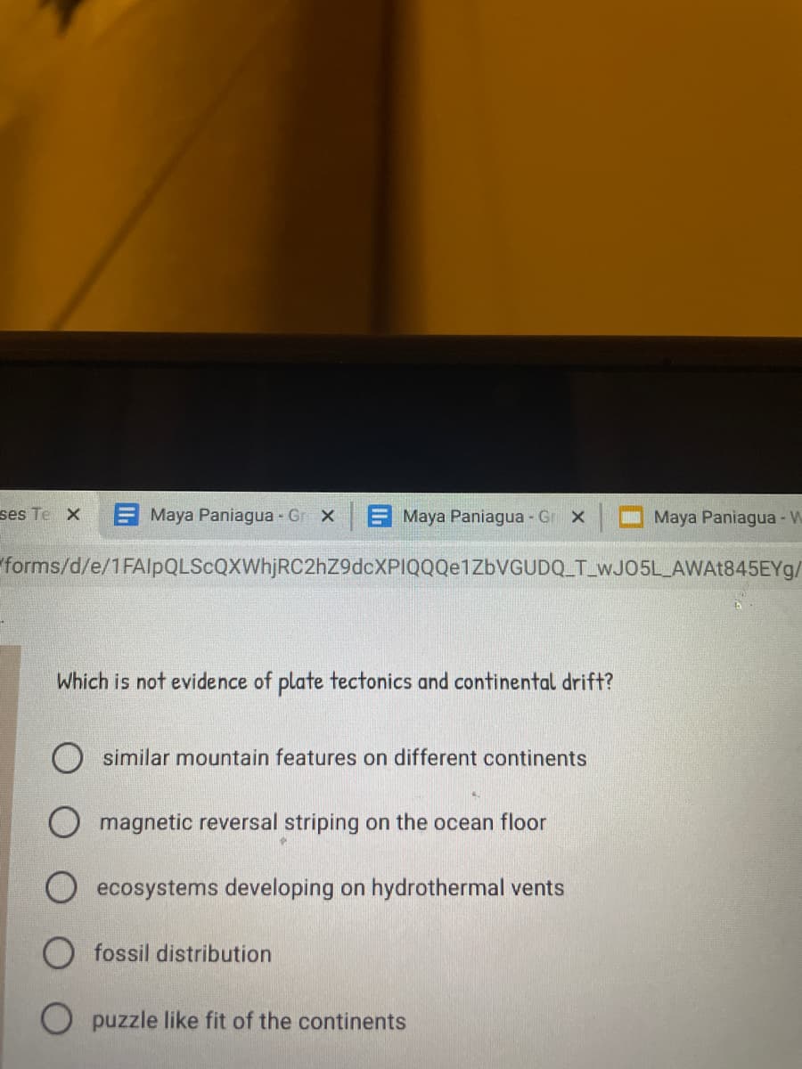 ses Te X
E Maya Paniagua Gr X
E Maya Paniagua Gr x
Maya Paniagua - W
forms/d/e/1FAlpQLScQXWhjRC2hZ9dcXPIQQQe1ZbVGUDQ_T_WJ05L AWAt845EYg/
Which is not evidence of plate tectonics and continental drift?
O similar mountain features on different continents
magnetic reversal striping on the ocean floor
ecosystems developing on hydrothermal vents
O fossil distribution
puzzle like fit of the continents

