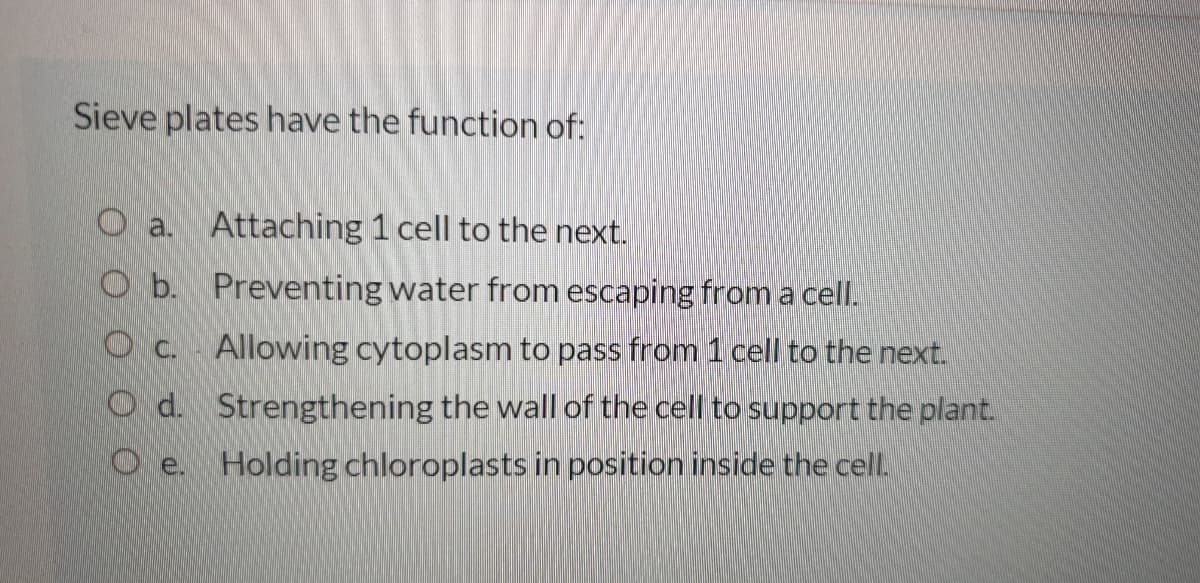 Sieve plates have the function of:
O a. Attaching 1 cell to the next.
O b. Preventing water from escaping from a cell.
Oc. Allowing cytoplasm to pass from 1 cell to the next.
Od. Strengthening the wall of the cell to support the plant.
Oe. Holding chloroplasts in position inside the cell.
