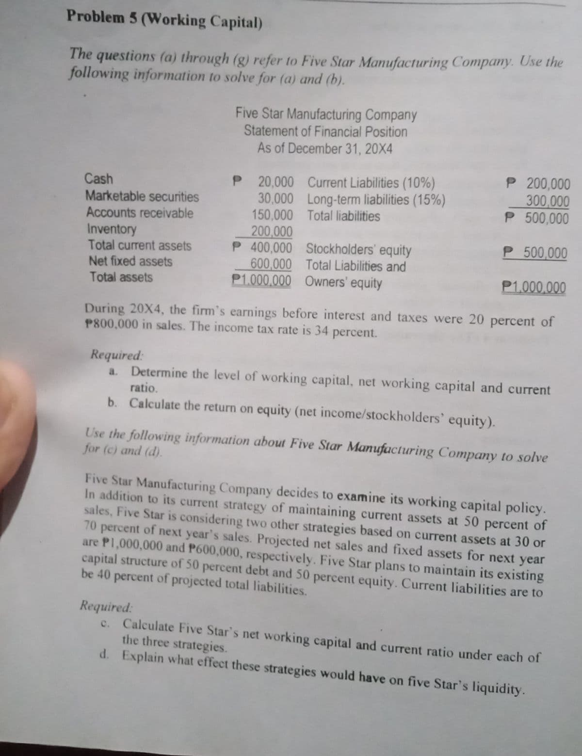 Problem 5 (Working Capital)
The questions (a) through (g) refer to Five Star Manufacturing Company. Use the
following information to solve for (a) and (b).
Five Star Manufacturing Company
Statement of Financial Position
As of December 31, 20X4
Cash
P 200,000
300,000
P 20,000 Current Liabilities (10%)
30,000 Long-term liabilities (15%)
150,000 Total liabilities
Marketable securities
Accounts receivable
Inventory
P 500,000
200,000
P 400,000
P 500,000
Total current assets
Net fixed assets
Stockholders' equity
Total Liabilities and
600,000
P1.000.000 Owners' equity
P1,000,000
Total assets
During 20X4, the firm's earnings before interest and taxes were 20 percent of
P800,000 in sales. The income tax rate is 34 percent.
Required:
Determine the level of working capital, net working capital and current
ratio.
b. Calculate the return on equity (net income/stockholders' equity).
Use the following information about Five Star Manufacturing Company to solve
for (c) and (d).
Five Star Manufacturing Company decides to examine its working capital policy.
In addition to its current strategy of maintaining current assets at 50 percent of
sales, Five Star is considering two other strategies based on current assets at 30 or
70 percent of next year's sales. Projected net sales and fixed assets for next year
are P1,000,000 and P600,000, respectively. Five Star plans to maintain its existing
capital structure of 50 percent debt and 50 percent equity. Current liabilities are to
be 40 percent of projected total liabilities.
Required:
c. Calculate Five Star's net working capital and current ratio under each of
the three strategies.
d.
Explain what effect these strategies would have on five Star's liquidity.