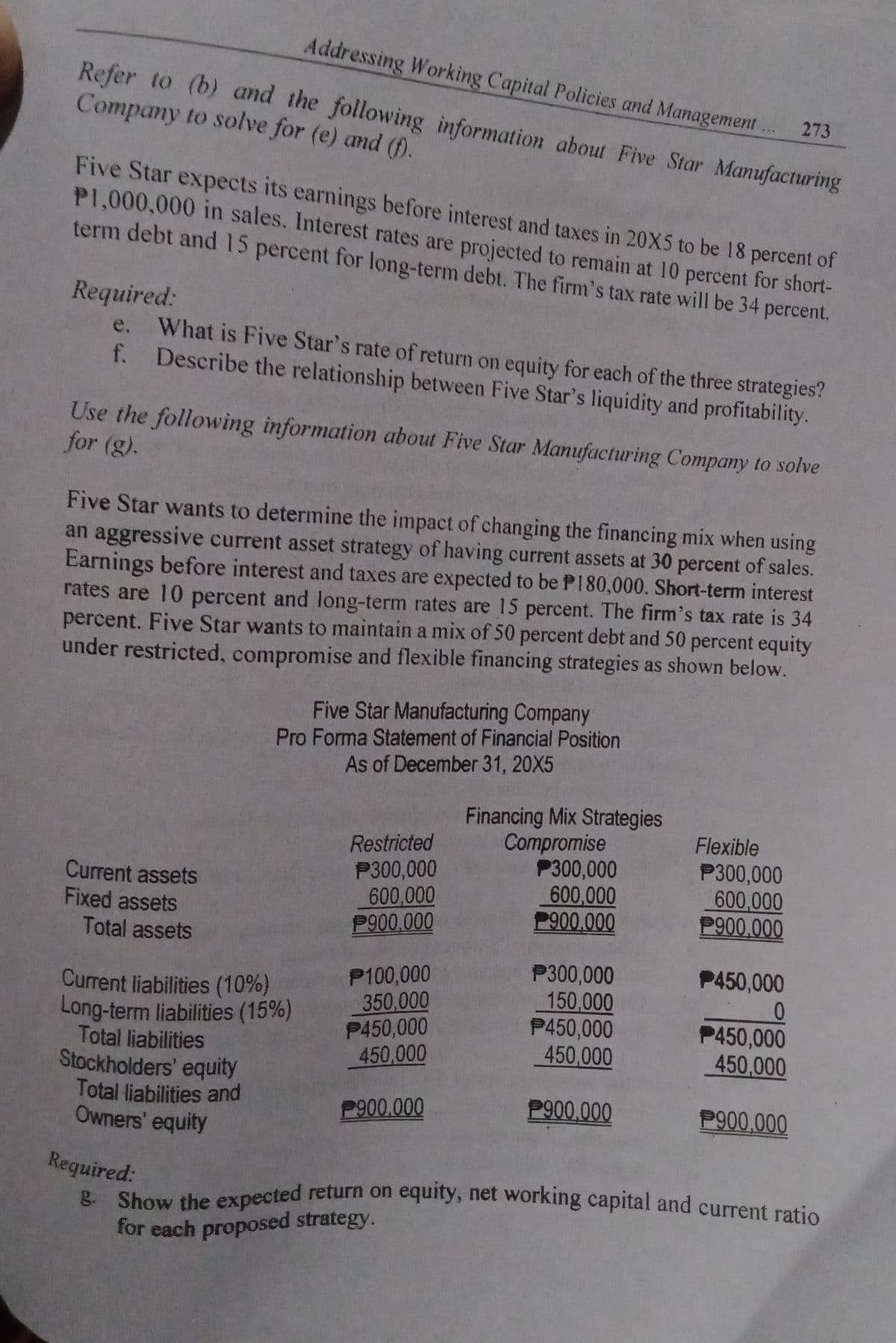 Addressing Working Capital Policies and Management.
Refer to (b) and the following information about Five Star Manufacturing
Company to solve for (e) and (f).
273
Five Star expects its earnings before interest and taxes in 20X5 to be 18 percent of
P1,000,000 in sales. Interest rates are projected to remain at 10 percent for short-
term debt and 15 percent for long-term debt. The firm's tax rate will be 34 percent.
Required:
e. What is Five Star's rate of return on equity for each of the three strategies?
f. Describe the relationship between Five Star's liquidity and profitability.
Use the following information about Five Star Manufacturing Company to solve
for (g).
Five Star wants to determine the impact of changing the financing mix when using
an aggressive current asset strategy of having current assets at 30 percent of sales.
Earnings before interest and taxes are expected to be P180,000. Short-term interest
rates are 10 percent and long-term rates are 15 percent. The firm's tax rate is 34
percent. Five Star wants to maintain a mix of 50 percent debt and 50 percent equity
under restricted, compromise and flexible financing strategies as shown below.
Five Star Manufacturing Company
Pro Forma Statement of Financial Position
As of December 31, 20X5
Financing Mix Strategies
Restricted
Compromise
Flexible
P300,000
P300,000
Current assets
P300,000
600,000
600,000
600,000
Fixed assets
P900.000
P900.000
P900.000
Total assets
P300,000
P450,000
P100,000
150,000
Current liabilities (10%)
Long-term liabilities (15%)
350,000
0
P450,000
P450,000
P450,000
Total liabilities
Stockholders' equity
450,000
450,000
450,000
Total liabilities and
P900.000
P900.000
P900,000
Owners' equity
Required:
g. Show the expected return on equity, net working capital and current ratio
for each proposed strategy.