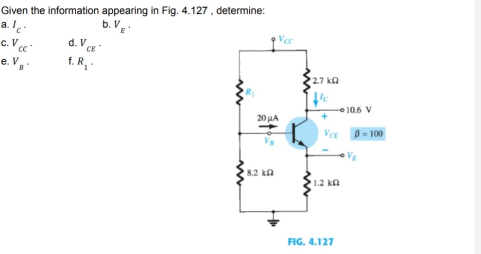 Given the information appearing in Fig. 4.127, determine:
b.VE
a. Ic.
Vcc
C. V
e. V B
d. V
CE
f. R₁.
Vcc
20 μα
| 8.2 ΚΩ
'2.7 ΚΩ
le
+
VCE
• 1.2 ΚΩ
FIG. 4.127
10.6 V
B = 100
VE