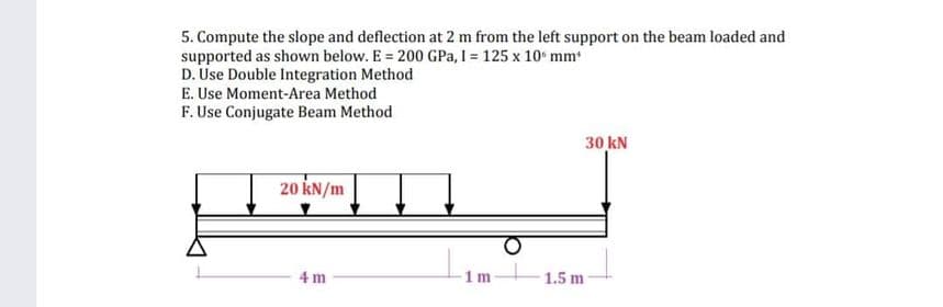 5. Compute the slope and deflection at 2 m from the left support on the beam loaded and
supported as shown below. E = 200 GPa, I = 125 x 10 mm*
D. Use Double Integration Method
E. Use Moment-Area Method
F. Use Conjugate Beam Method
20 kN/m
4 m
1m
1.5 m
30 kN