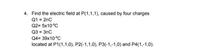 4. Find the electric field at P(1,1,1), caused by four charges
Q1 = 2nC
Q2= 5x10 °C
Q3 = 3nC
Q4= 39x10 °C
located at P1(1,1,0), P2(-1,1,0), P3(-1,-1,0) and P4(1,-1,0).