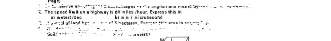 Page)
ciative antages or engilan and mesic Sys
2. The speed limit on a highway is on miles /hour. Express this in
a) meters/sec
b) m m / microsecond
l of land her
e
hectares, Fup this area in enyong
F.
Soild ent
esers?
IAL