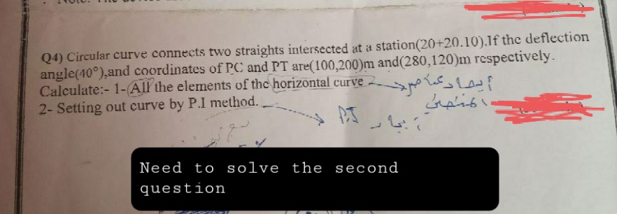 Q4) Circular curve connects two straights intersected at a station (20+20.10).If the deflection
angle(40°), and coordinates of PC and PT are(100,200)m and(280,120)m respectively.
Calculate:-1-(All the elements of the horizontal curve
2- Setting out curve by P.I method.
يما دعما مرد
لمسمى
Need to solve the second
question