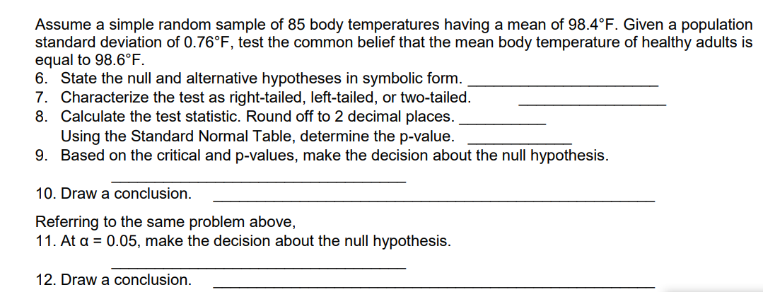 Assume a simple random sample of 85 body temperatures having a mean of 98.4°F. Given a population
standard deviation of 0.76°F, test the common belief that the mean body temperature of healthy adults is
equal to 98.6°F.
6. State the null and alternative hypotheses in symbolic form.
7. Characterize the test as right-tailed, left-tailed, or two-tailed.
8. Calculate the test statistic. Round off to 2 decimal places.
Using the Standard Normal Table, determine the p-value.
9. Based on the critical and p-values, make the decision about the null hypothesis.
10. Draw a conclusion.
Referring to the same problem above,
11. At a = 0.05, make the decision about the null hypothesis.
12. Draw a conclusion.
