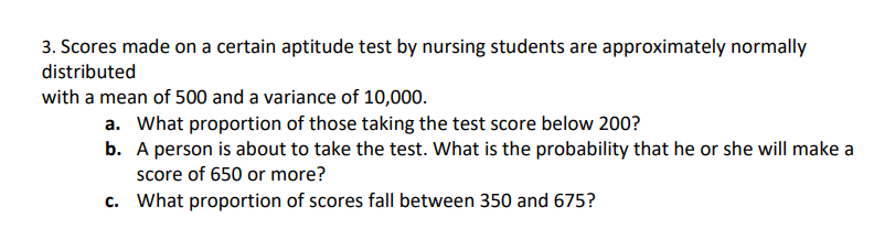 3. Scores made on a certain aptitude test by nursing students are approximately normally
distributed
with a mean of 500 and a variance of 10,000.
a. What proportion of those taking the test score below 200?
b. A person is about to take the test. What is the probability that he or she will make a
score of 650 or more?
c. What proportion of scores fall between 350 and 675?
