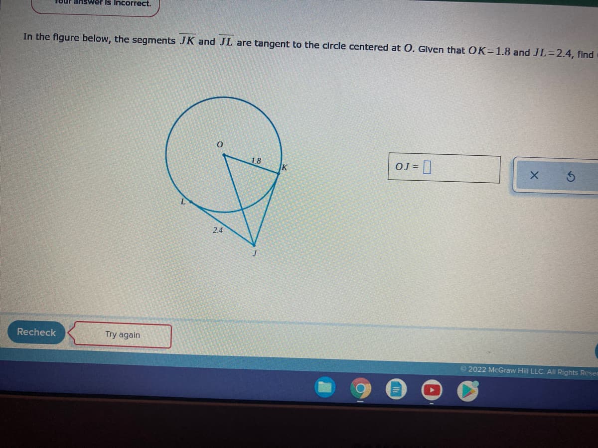 1our answer Is Incorrect.
In the figure below, the segments JK and JL are tangent to the circle centered at O. Glven that OK=1.8 and JL=2.4, find
OJ = ]
1.8
2.4
Recheck
Try again
2022 McGraw Hill LLC. All Rights Reset
