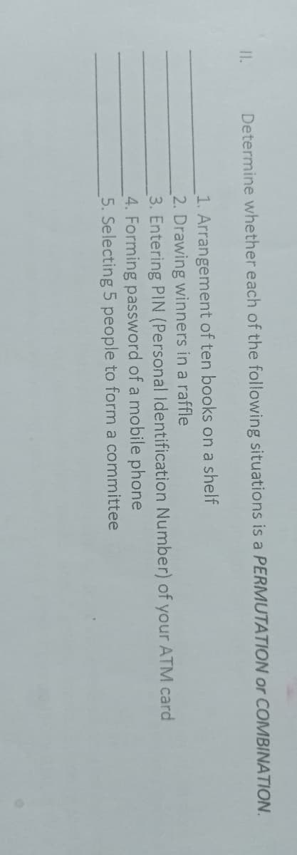 II.
Determine whether each of the following situations is a PERMUTATION or COMBINATION.
1. Arrangement of ten books on a shelf
2. Drawing winners in a raffle
3. Entering PIN (Personal Identification Number) of your ATM card
4. Forming password of a mobile phone
5. Selecting 5 people to form a committee
