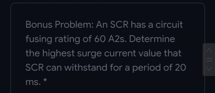 Bonus Problem: An SCR has a circuit
fusing rating of 60 A2s. Determine
the highest surge current value that
SCR can withstand for a period of 20
ms.
< || >
