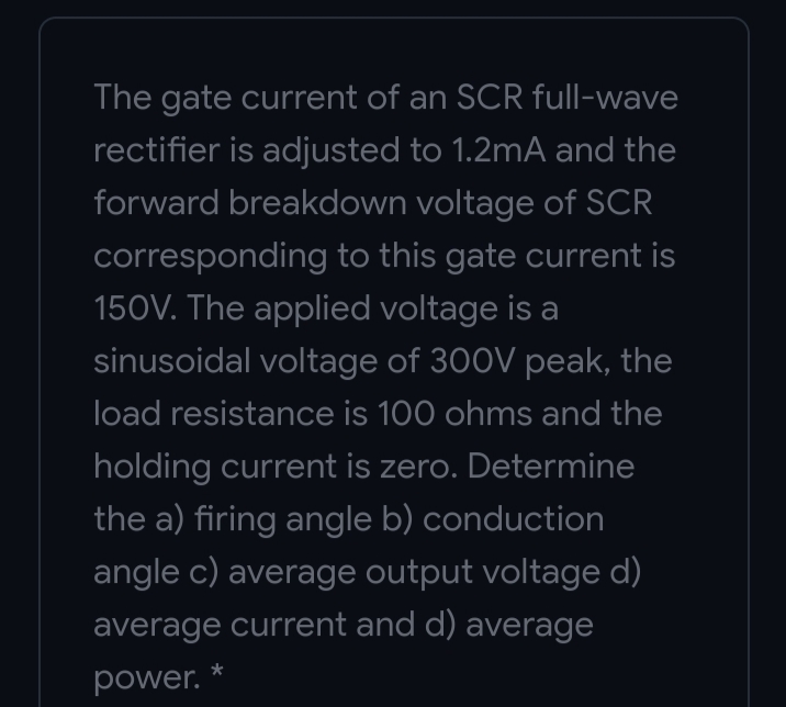 The gate current of an SCR full-wave
rectifier is adjusted to 1.2mA and the
forward breakdown voltage of SCR
corresponding to this gate current is
150V. The applied voltage is a
sinusoidal voltage of 300V peak, the
load resistance is 100 ohms and the
holding current is zero. Determine
the a) firing angle b) conduction
angle c) average output voltage d)
average current and d) average
power.
