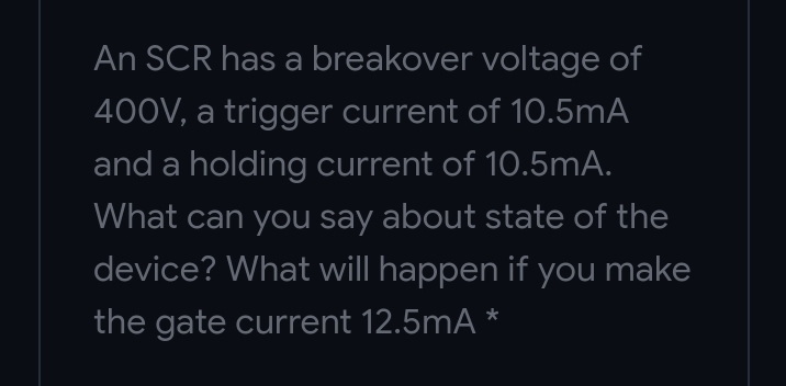 An SCR has a breakover voltage of
400V, a trigger current of 10.5mA
and a holding current of 10.5mA.
What can you say about state of the
device? What will happen if you make
the gate current 12.5mA *
