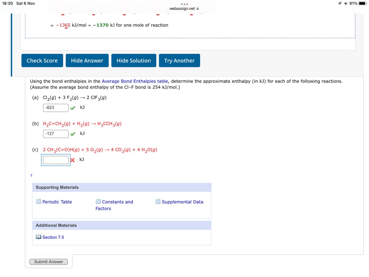 18:30 Sat 6 Nov
1. 91%
...
webassign.net A
= -1365 kJ/mol - -1370 kJ for one mole of reaction
Check Score
Hide Answer
Hide Solution
Try Another
Using the bond enthalpies in the Average Bond Enthalpies table, determine the approximate enthalpy (in kJ) for each of the following reactions.
(Assume the average bond enthalpy of the Cl-F bond is 254 kJ/mol.)
(a) Cl2(9) + 3 F2(9) → 2 CIF3(9)
-823
k)
(b) H2C=CH2(g) + H2(g) → H3CCH3(g)
-127
kJ
(c) 2 CH3(C=O)H(g) + 5 O2(g) → 4 CO,(9) + 4 H,0(g)
X k)
Supporting Materials
O Periodic Table
I Constants and
Supplemental Data
Factors
Additional Materials
M Section 7.5
Submit Answer
