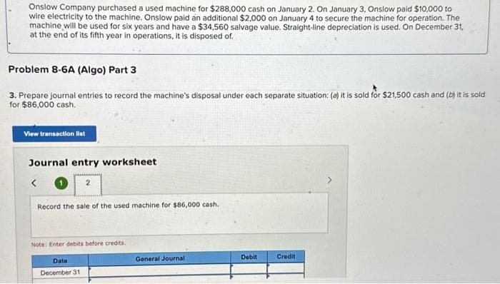 Onslow Company purchased a used machine for $288,000 cash on January 2. On January 3, Onslow paid $10,000 to
wire electricity to the machine. Onslow paid an additional $2,000 on January 4 to secure the machine for operation. The
machine will be used for six years and have a $34,560 salvage value. Straight-line depreciation is used. On December 31,
at the end of its fifth year in operations, it is disposed of.
Problem 8-6A (Algo) Part 3
3. Prepare journal entries to record the machine's disposal under each separate situation: (a) it is sold for $21,500 cash and (b) it is sold
for $86,000 cash.
View transaction list
Journal entry worksheet
Record the sale of the used machine for $86,000 cash.
Note: Enter debits before credits.
Date
December 31
General Journal
Debit
Credit