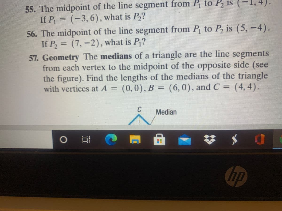 55. The midpoint of the line segment from P to P, is (
If P = (-3,6), what is P,?
56. The midpoint of the line segment from P to P, is (5, –4).
If P, =
(7,-2), what is P,?
57. Geometry The medians of a triangle are the line segments
from each vertex to the midpoint of the opposite side (see
the figure). Find the lengths of the medians of the triangle
with vertices at A = (0,0), B = (6,0), and C
= (4, 4).
%3D
Median
hp
