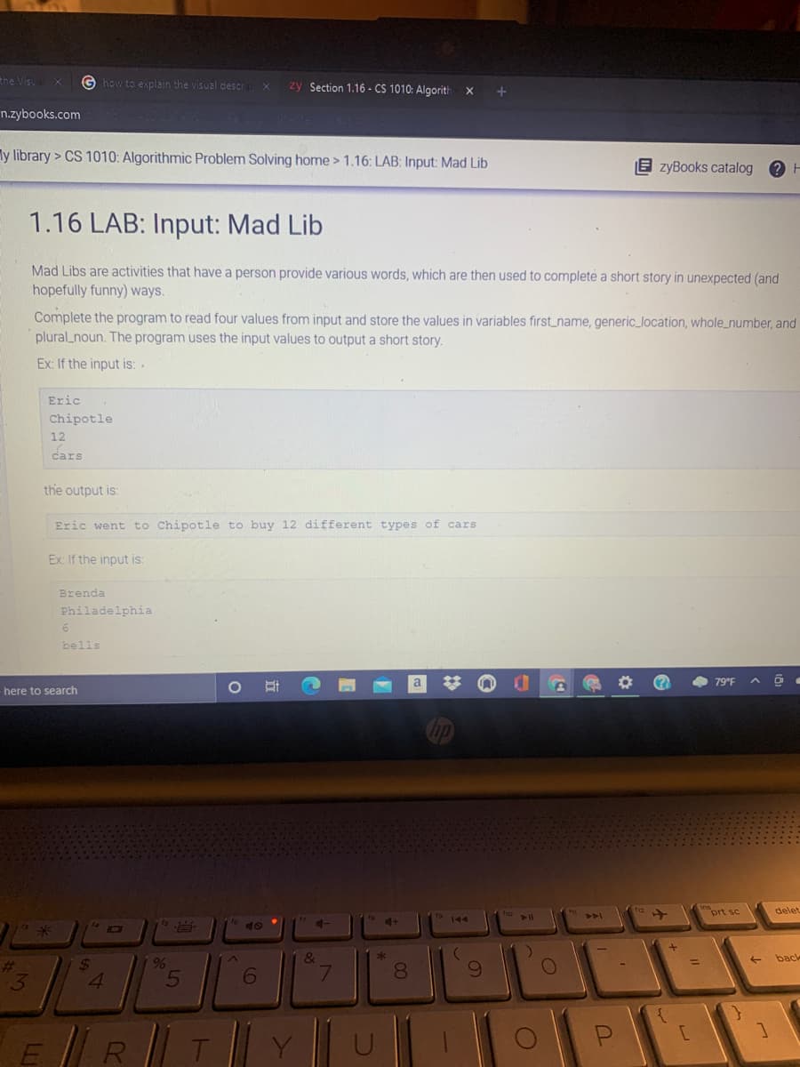 the Visu
G how to explain the visual descr
zy Section 1.16 - CS 1010: Algorith
n.zybooks.com
ly library > CS 1010: Algorithmic Problem Solving home > 1.16: LAB: Input: Mad Lib
E zyBooks catalog
1.16 LAB: Input: Mad Lib
Mad Libs are activities that have a person provide various words, which are then used to complete a short story in unexpected (and
hopefully funny) ways.
Complete the program to read four values from input and store the values in variables first_name, generic_location, whole_number, and
plural_noun. The program uses the input values to output a short story.
Ex: If the input is: -
Eric
Chipotle
12
cars
the output is:
Eric went to Chipotle to buy 12 different types of cars
Ex: If the input is:
Brenda
Philadelphia
bells
(?
• 79°F A ộ .
here to search
prt sc
delet
4-
4+
19 144
40
米
&
back
%
24
4.
%23
6
7.
8.
E
R
T
Y
00
