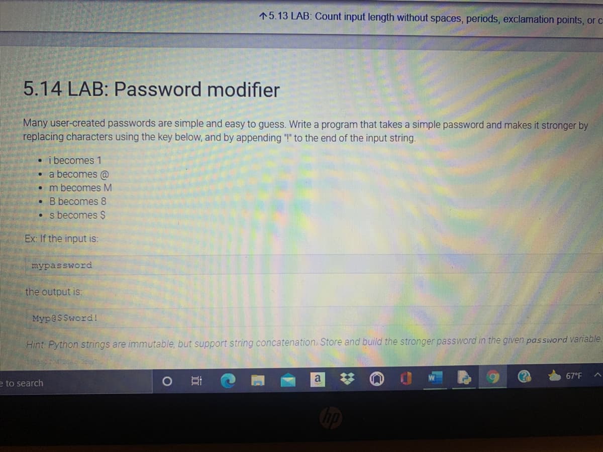 15.13 LAB: Count input length without spaces, periods, exclamation points, orC
5.14 LAB: Password modifier
Many user-created passwords are simple and easy to guess. Write a program that takes a simple password and makes it stronger by
replacing characters using the key below, and by appending "!" to the end of the input string.
• i becomes 1
• a becomes @
• m becomes M
• B becomes 8
• s becomes $
Ex: If the input is:
mypassword
the output is:
Myp@SSword!
Hint: Python strings are immutable, but support string concatenation.. Store and build the stronger password in the given password variable.
67°F
a
e to search
近
