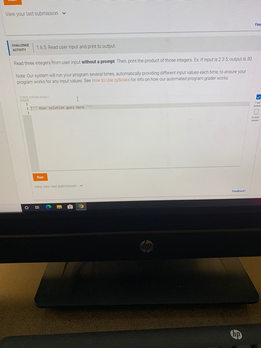 View your last submission v
Fee
CHALLENGE
1.6.5: Read user input and print to output.
ACTIVITY
Read three integers from user input without a prompt. Then, print the product of those integers. Ex: If input is 2 3 5, output is 30.
Note: Our system will run your program several times, automatically providing different input values each time, to ensure your
program works for any input values. See How to Use zyBooks for info on how our automated program grader works.
318650.2047284.qx3zay7
I
1 test
passed
2 * Your solution goes here
All tests
passed
Run
View your last submission v
Feedback?
Chp
