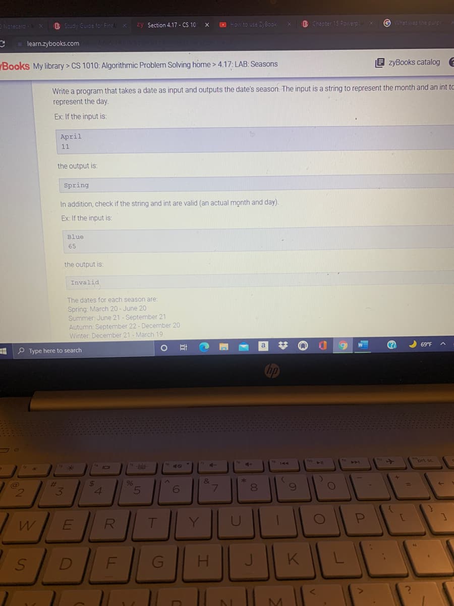 B Study Cuide for Fina/x
zy Section 4.17 - CS 10
O How to use ZyBook
B Chapter 15 Powerp x
G What was the purpe
Notecard
learn.zybooks.com
E zyBooks catalog e
Books My library > CS 1010: Algorithmic Problem Solving home> 4.17: LAB: Seasons
Write a program that takes a date as input and outputs the date's season. The input is a string to represent the month and an int to
represent the day.
Ex: If the input is:
April
11
the output is:
Spring
In addition, check if the string and int are valid (an actual month and day).
Ex: If the input is:
Blue
65
the output is:
Invalid
The dates for each season are:
Spring: March 20 - June 20
Summer: June 21 - September 21
Autumn: September 22 - December 20
Winter, December 21 - March 19
(?)
2 69°F
P Type here to search
ort sc
&
%24
4.
%23
96
3
7\
RI
T
J
K
00
