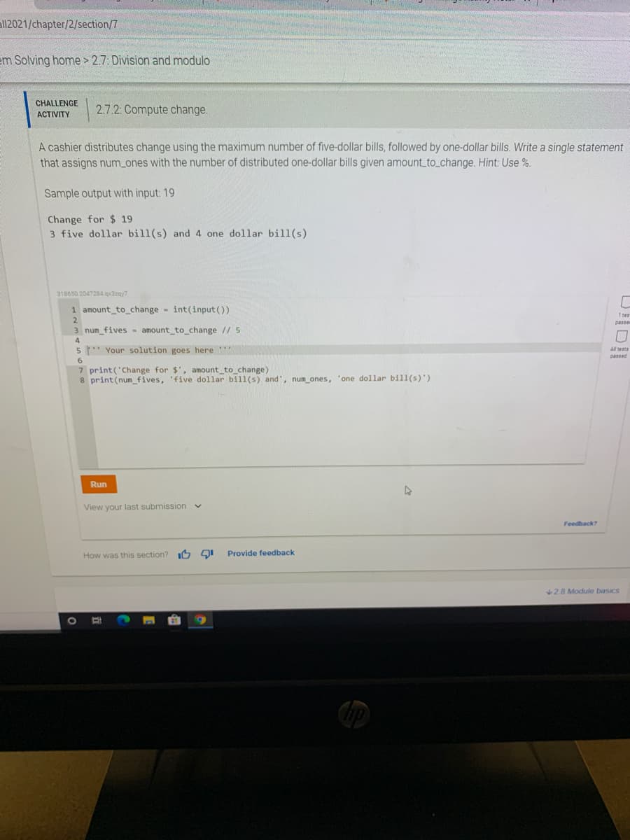 all2021/chapter/2/section/7
em Solving home > 2.7: Division and modulo
CHALLENGE
2.7.2: Compute change.
ACTIVITY
A cashier distributes change using the maximum number of five-dollar bills, followed by one-dollar bills. Write a single statement
that assigns num_ones with the number of distributed one-dollar bills given amount_to_change. Hint: Use %.
Sample output with input: 19
Change for $ 19
3 five dollar bill(s) and 4 one dollar bill(s)
318650.2047284 qx3zgy7
1 amount_to_change - int(input())
1 tes
2
passe
3 num_fives- amount to change // 5
4
5" Your solution goes here
All tests
passed
6
7 print('Change for $', amount_to_change)
8 print(num fives, 'five dollar bil1(s) and', num ones, 'one dollar bill(s)')
Run
View your last submission
Feedback?
How was this section? IO
Provide feedback
28 Module basics

