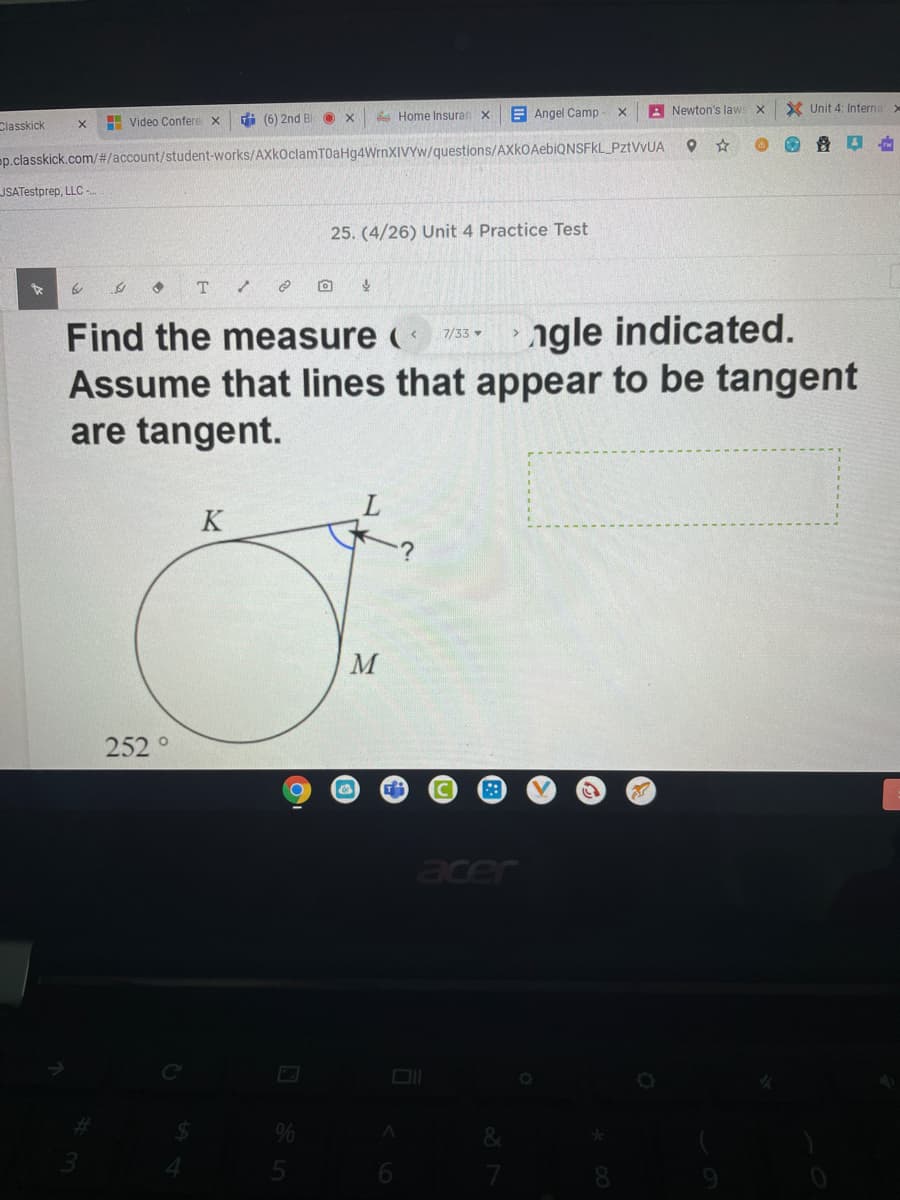 Classkick
E Video Confere x
di (6) 2nd Bl
A Home Insuran x
E Angel Camp
A Newton's laws x
X Unit 4: Interna
p.classkick.com/#/account/student-works/AXkOclamT0aHg4WrnXIVYW/questions/AXkOAebiQNSFkL_PztVvUA
JSATestprep, LLC -
25. (4/26) Unit 4 Practice Test
Find the measure (
ngle indicated.
7/33 -
Assume that lines that appear to be tangent
are tangent.
K
252 °
Jade
