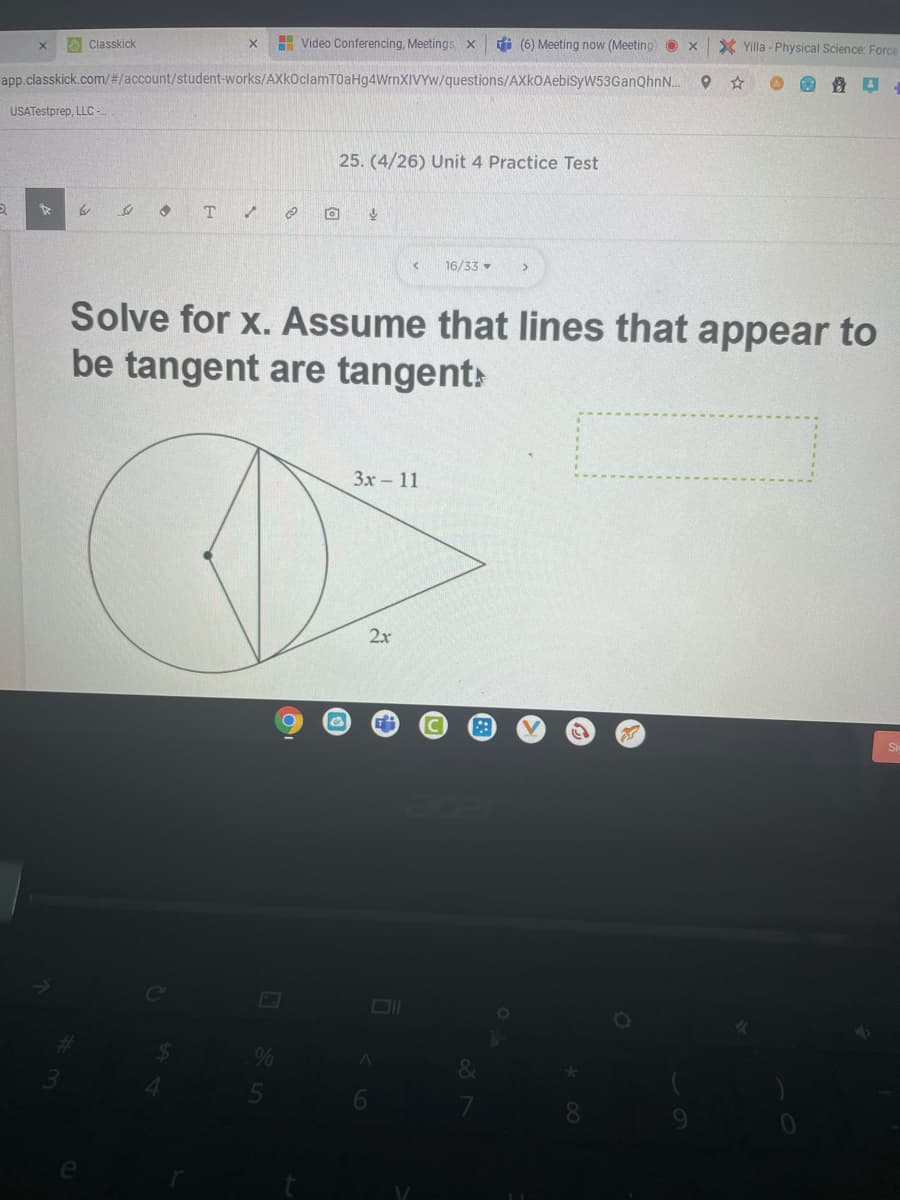 O Classkick
H Video Conferencing, Meetings X
i (6) Meeting now (Meeting O x
X Yilla - Physical Science: Force
app.classkick.com/#/account/student-works/AXkOclamT0aHg4WrnXIVYw/questions/AXkOAebisyW53GanQhnN..
USATestprep, LLC -
25. (4/26) Unit 4 Practice Test
T
16/33 •
Solve for x. Assume that lines that appear to
be tangent are tangent:
Зх - 11
2x
&
*00
