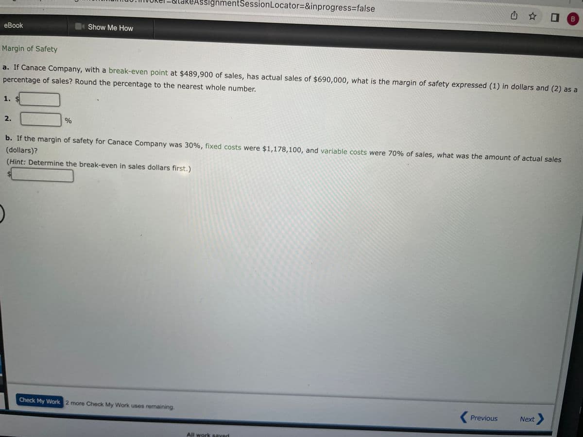 eBook
1. $
2.
Show Me How
Margin of Safety
a. If Canace Company, with a break-even point at $489,900 of sales, has actual sales of $690,000, what is the margin of safety expressed (1) in dollars and (2) as a
percentage of sales? Round the percentage to the nearest whole number.
%
AssignmentSession Locator=&inprogress=false
b. If the margin of safety for Canace Company was 30%, fixed costs were $1,178,100, and variable costs were 70% of sales, what was the amount of actual sales
(dollars)?
(Hint: Determine the break-even in sales dollars first.)
Check My Work 2 more Check My Work uses remaining.
All work saved.
Previous
B
Next >