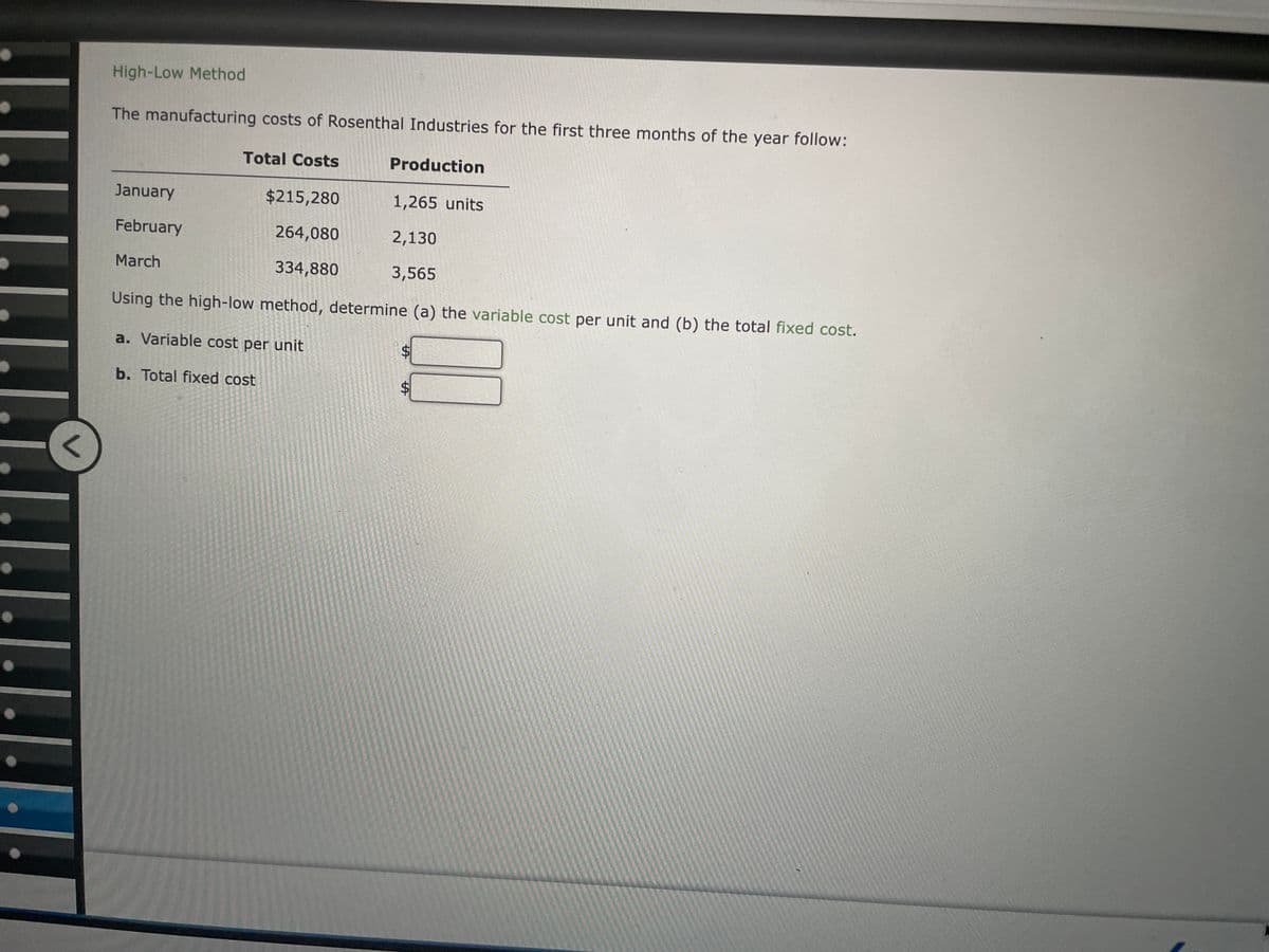High-Low Method
The manufacturing costs of Rosenthal Industries for the first three months of the year follow:
January
February
March
Total Costs
Production
$215,280
1,265 units
264,080
2,130
334,880
3,565
Using the high-low method, determine (a) the variable cost per unit and (b) the total fixed cost.
a. Variable cost per unit
b. Total fixed cost
SA
LA