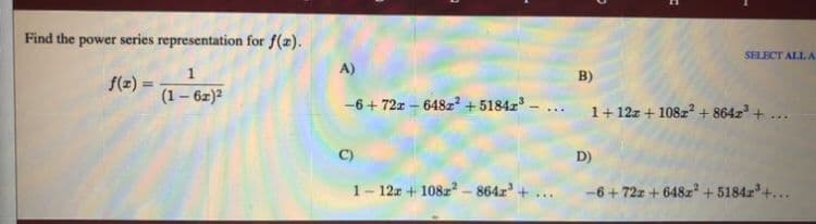 Find the power series representation for f(x).
SELECT ALL A
A)
B)
f(z) =
%3D
(1– 6z)2
-6 + 72x – 648z² + 5184z -
1+ 12z + 108z? + 864z +
C)
D)
1- 12z + 108z? - 864z
-6+72z + 648z + 5184z'+...
...
