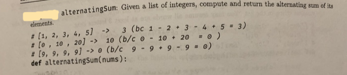 elements.
# [1, 2, 3, 4, 5]
# [o , 10 , 2o] ->
-> з (bc 1
10 (b/c o
# [9, 9, 9, 9] -> o (b/c 9 -9 + 9 -9 = 0)
4 + 5 = 3)
= 0 )
- 2 + 3
10 + 20
%3D
def alternatingSum(nums):
