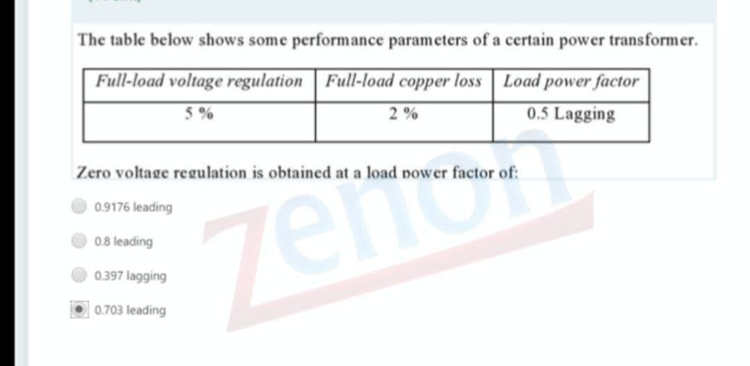 The table below shows some performance parameters of a certain power transformer.
Full-load voltage regulation | Full-load copper loss Load power factor
0.5 Lagging
5%
2 %
Zero voltage regulation is obtained at a load power factor of:
zeno
0.9176 leading
0.8 leading
0.397 lagging
0.703 leading
