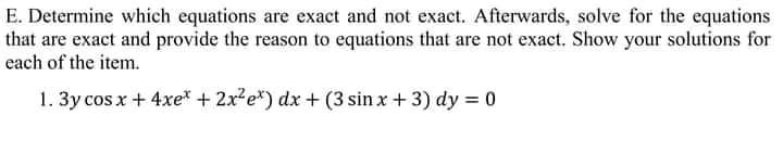 E. Determine whiech equations are exact and not exact. Afterwards, solve for the equations
that are exact and provide the reason to equations that are not exact. Show your solutions for
each of the item.
1. 3y cos x + 4xe* + 2x e*) dx + (3 sin x + 3) dy = 0
