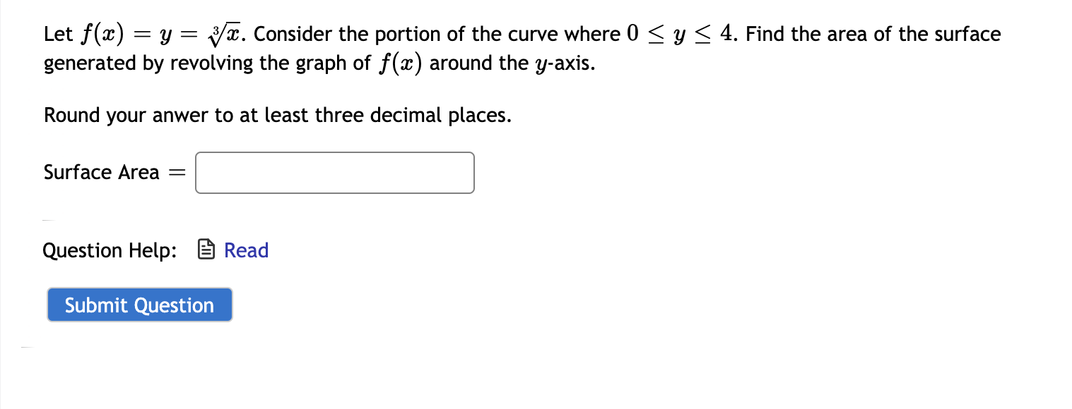 Let f(x) = y = yx. Consider the portion of the curve where 0 < y< 4. Find the area of the surface
generated by revolving the graph of f(x) around the y-axis.
Round your anwer to at least three decimal places.
Surface Area
Question Help: B Read
