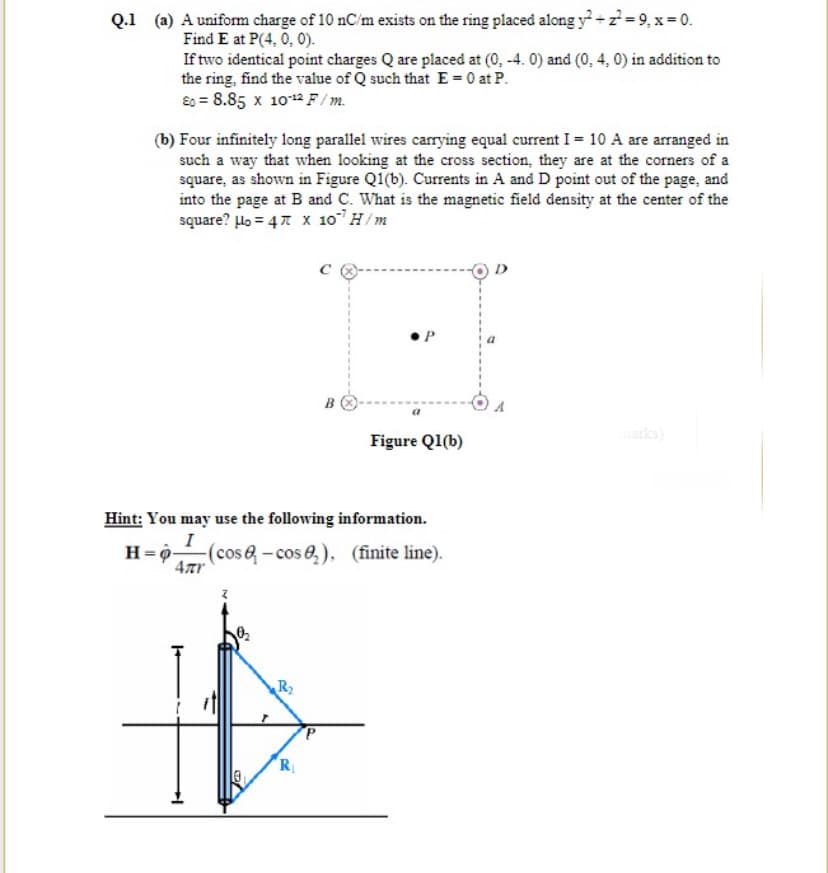 Q.1 (a) A uniform charge of 10 nC/m exists on the ring placed along y+z= 9, x= 0.
Find E at P(4, 0, 0).
If two identical point charges Q are placed at (0, -4. 0) and (0, 4, 0) in addition to
the ring, find the value of Q such that E = 0 at P.
E0 = 8.85 x 10 F/m.
(b) Four infinitely long parallel wires carrying equal current I = 10 A are arranged in
such a way that when looking at the cross section, they are at the corners of a
square, as shown in Figure Q1(b). Currents in A and D point out of the page, and
into the page at B and C. What is the magnetic field density at the center of the
square? lo = 47 x 10H/m
B
arka)
Figure Q1(b)
Hint: You may use the following information.
I
H=9-
(cos&-cos e,), (finite line).
4Tr
R
R
