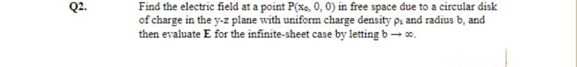 Q2.
Find the electric field at a point P(xo, 0, 0) in free space due to a circular disk
of charge in the y-z plane with uniform charge density ps and radius b, and
then evaluate E for the infinite-sheet case by letting b– co.
