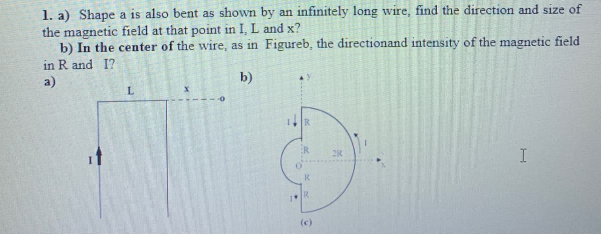 1. a) Shape a is also bent as shown by an infinitely long wire, find the direction and size of
the magnetic field at that point in I, L and x?
b) In the center of the wire, as in Figureb, the directionand intensity of the magnetic field
in R and I?
a)
b)
1, R
2R
R
(c)
