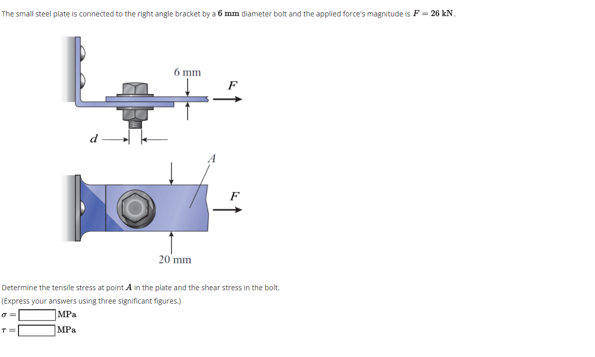 The small steel plate is connected to the right angle bracket by a 6 mm diameter bolt and the applied force's magnitude is F = 26 kN.
6 mm
F
d
A
F
20 mm
Determine the tensile stress at point A in the plate and the shear stress in the bolt.
(Express your answers using three significant figures.)
|MPa
|MPa
