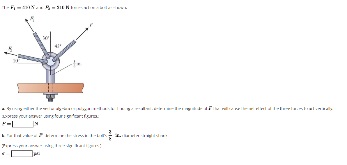 The F = 410 N and F, = 210 N forces act on a bolt as shown.
30°
45°
10°
in.
a. By using either the vector algebra or polygon methods for finding a resultant, determine the magnitude of F that will cause the net effect of the three forces to act vertically.
(Express your answer using four significant figures.)
F =
|N
b. For that value of F, determine the stress in the bolt's
3
in. diameter straight shank.
(Express your answer using three significant figures.)
psi
