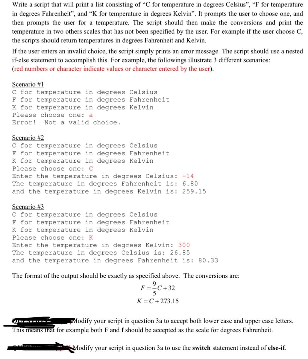 Write a script that will print a list consisting of "C for temperature in degrees Celsius", "F for temperature
in degrees Fahrenheit", and "K for temperature in degrees Kelvin". It prompts the user to choose one, and
then prompts the user for a temperature. The script should then make the conversions and print the
temperature in two others scales that has not been specified by the user. For example if the user choose C,
the scripts should return temperatures in degrees Fahrenheit and Kelvin.
If the user enters an invalid choice, the script simply prints an error message. The script should use a nested
if-else statement to accomplish this. For example, the followings illustrate 3 different scenarios:
(red numbers or character indicate values or character entered by the user).
Scenario #1
C for temperature in degrees Celsius
F for temperature in degrees Fahrenheit
K for temperature in degrees Kelvin
Please choose one: a
Error! Not a valid choice.
Scenario #2
C for temperature in degrees Celsius
F for temperature in degrees Fahrenheit
K for temperature in degrees Kelvin
Please choose one: C
Enter the temperature in degrees Celsius: -14
The temperature in degrees Fahrenheit is: 6.80
and the temperature in degrees Kelvin is: 259.15
Scenario #3
C for temperature in degrees Celsius
F for temperature in degrees Fahrenheit
K for temperature in degrees Kelvin
Please choose one: K
Enter the temperature in degrees Kelvin: 300
The temperature in degrees Celsius is: 26.85
and the temperature in degrees Fahrenheit is: 80.33
The format of the output should be exactly as specified above. The conversions are:
F = 2C+32
5
K=C+273.15
QURA
Modify your script in question 3a to accept both lower case and upper case letters.
This means that for example both F and f should be accepted as the scale for degrees Fahrenheit.
Modify your script in question 3a to use the switch statement instead of else-if.