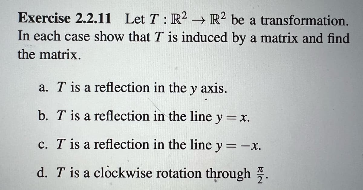 Exercise 2.2.11 Let T: R2 R2 be a transformation.
In each case show that T is induced by a matrix and find
the matrix.
a. T is a reflection in the y axis.
b. T is a reflection in the line y = x.
c. T is a reflection in the line y = -x.
T
d. T is a clockwise rotation through 2°