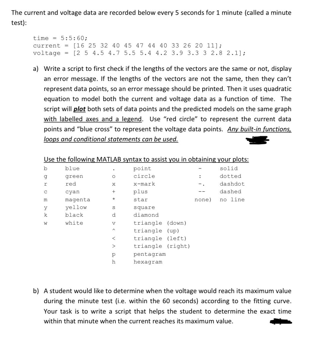 The current and voltage data are recorded below every 5 seconds for 1 minute (called a minute
test):
time 5:5:60;
current = [16 25 32 40 45 47 44 40 33 26 20 11];
voltage = [2 5 4.5 4.7 5.5 5.4 4.2 3.9 3.3 3 2.8 2.1];
Write a script to first check if the lengths of the vectors are the same or not, display
an error message. If the lengths of the vectors are not the same, then they can't
represent data points, so an error message should be printed. Then it uses quadratic
equation to model both the current and voltage data as a function of time. The
script will plot both sets of data points and the predicted models on the same graph
with labelled axes and a legend. Use "red circle" to represent the current data
points and "blue cross" to represent the voltage data points. Any built-in functions,
loops and conditional statements can be used.
Use the following MATLAB syntax to assist you in obtaining your plots:
b
blue
g
green
о
point
circle
r
red
X
x-mark
C
cyan
+
plus
m
magenta
*
star
y
yellow
S
square
k
black
d
W
white
V
diamond
triangle (down)
^
triangle (up)
<
triangle (left)
>
triangle (right)
p
pentagram
h
hexagram
:
solid
dotted
dashdot
none)
dashed
no line
b) A student would like to determine when the voltage would reach its maximum value
during the minute test (i.e. within the 60 seconds) according to the fitting curve.
Your task is to write a script that helps the student to determine the exact time
within that minute when the current reaches its maximum value.
