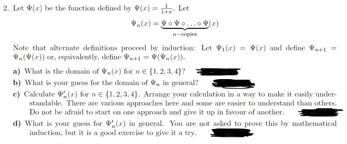 2. Let (r) be the function defined by V(x) = 1. Let
1+x
In(x) Vovo...(x)
n-copies
Note that alternate definitions proceed by induction: Let V₁(x)
In (V(x)) or, equivalently, define ¥n+1 = (In(x)).
=
(x) and define Vn+1
a) What is the domain of Vn(x) for n = {1,2,3,4}?
b) What is your guess for the domain of Vn in general?
c) Calculate (x) for n € {1,2,3,4}. Arrange your calculation in a way to make it easily under-
standable. There are various approaches here and some are easier to understand than others.
Do not be afraid to start on one approach and give it up in favour of another.
d) What is your guess for (r) in general. You are not asked to prove this by mathematical
induction, but it is a good exercise to give it a try.