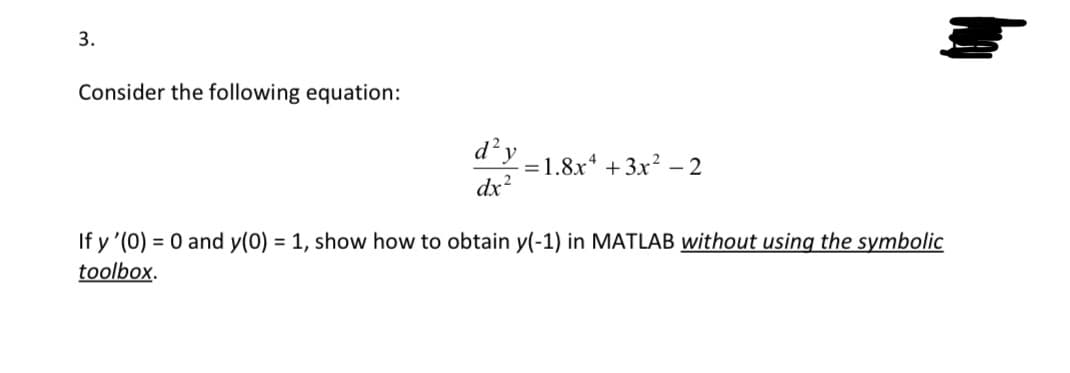 3.
Consider the following equation:
d²y
dx²
=1.8x4+3x²-2
If y'(0) = 0 and y(0) = 1, show how to obtain y(-1) in MATLAB without using the symbolic
toolbox.