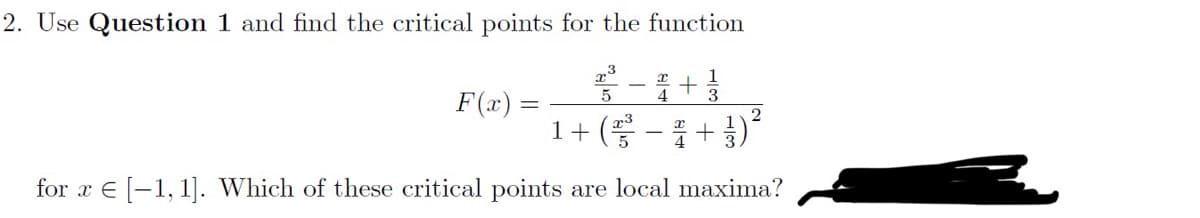 2. Use Question 1 and find the critical points for the function
x3 -4+1
5
F(x)
=
2
1 + ( ²³² − ² + 3 )
for x = [1,1]. Which of these critical points are local maxima?