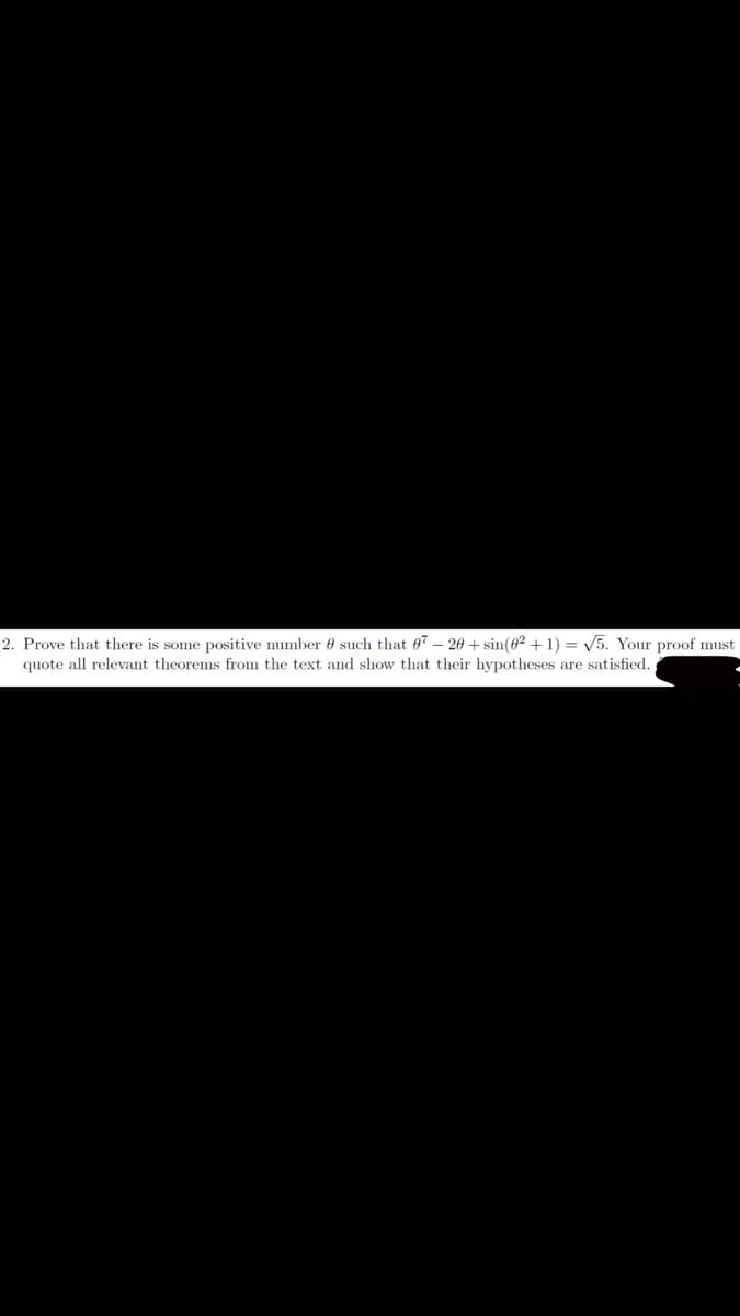 2. Prove that there is some positive number such that 07- 20+ sin(02 + 1) = √5. Your proof must
quote all relevant theorems from the text and show that their hypotheses are satisfied.