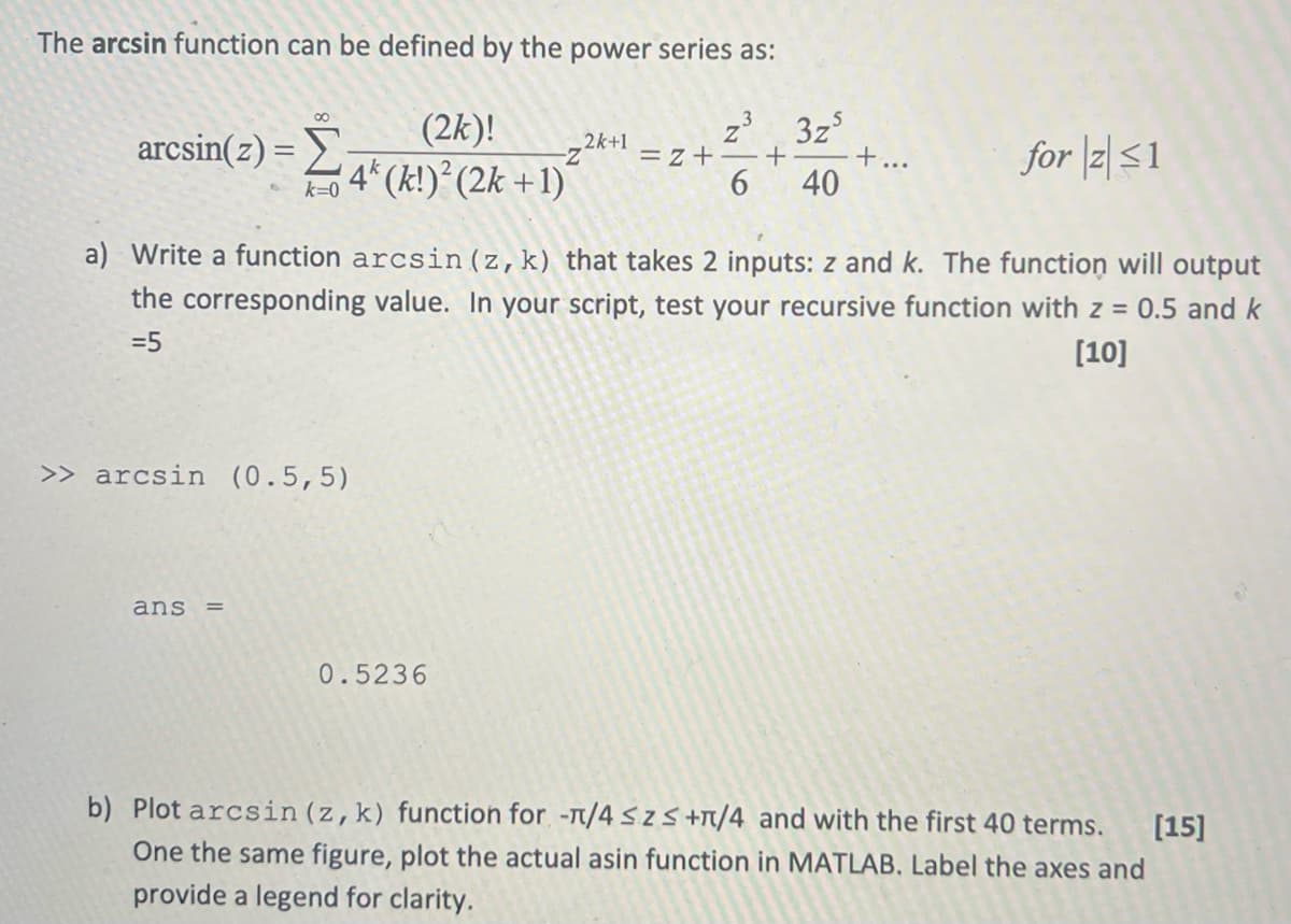 The arcsin function can be defined by the power series as:
80
arcsin(z) =Σ
k=0
(2k)!
- 4 (k!)² (2k+1)
z³
2k+1
3z5
-Z
=z+ +
6 40
+...
for z≤1
a) Write a function arcsin (z, k) that takes 2 inputs: z and k. The function will output
the corresponding value. In your script, test your recursive function with z = 0.5 and k
=5
[10]
>> arcsin (0.5,5)
ans =
0.5236
b) Plot arcsin (z, k) function for -π/4≤ Z ≤ +л/4 and with the first 40 terms.
One the same figure, plot the actual asin function in MATLAB. Label the axes and
provide a legend for clarity.
[15]