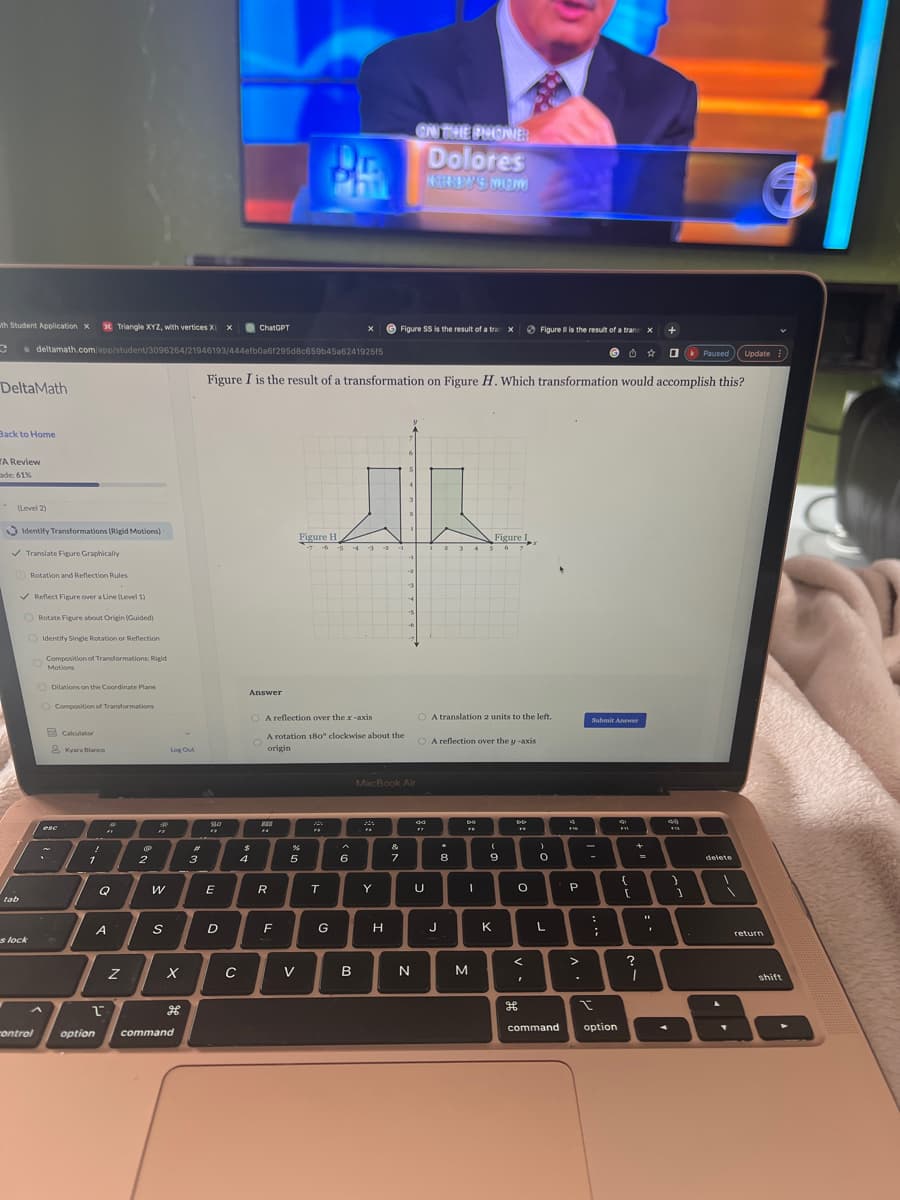 wth Student Application X
C
DeltaMath
Back to Home
Triangle XYZ, with vertices X X
deltamath.com/app/student/3096264/21946193/444efb0a6f295d8c659b45a6241925f5
A Review
de: 61%
(Level 2)
Identify Transformations (Rigid Motions)
✓ Translate Figure Graphically
tab
✓ Reflect Figure over a Line (Level 1)
s lock
Rotation and Reflection Rules
control
Rotate Figure about Origin (Guided)
Identify Single Rotation or Reflection
Composition of Transformations: Rigid
Motions
Dilations on the Coordinate Plane
Composition of Transformations
Calculator
& Kyara Blanco
esc
~
!
1
option
FF
Q
2
A
Z
2
.p
FF
W
S
Log Out
X
command
3
80
E
D
с
Figure I is the result of a transformation on Figure H. Which transformation would accomplish this?
ChatGPT
Answer
$
4
O A reflection over the x-axis
F4
R
Figure H
F
A rotation 180° clockwise about the
origin
%
5
V
"
-5 43
T
G
6
B
20
Y
Figure SS is the result of a tran x
C
H
MacBook Air
&
7
-2
3
ON THE PHONE:
Dolores
NORHBWAS MON
N
44
U
2 3 4
O A reflection over the y -axis
J
A translation 2 units to the left.
.
8
CHE
FO
I
Figure
6
M
(
9
K
DD
**
O
<
Figure Il is the result of a trans x +
1
H
)
O
L
command
FIG
P
>
.
Submit Answer
=
:
I
;
option
FYL
{
[
?
I
44
1
|-
A
k Paused Update
1
delete
return
shift